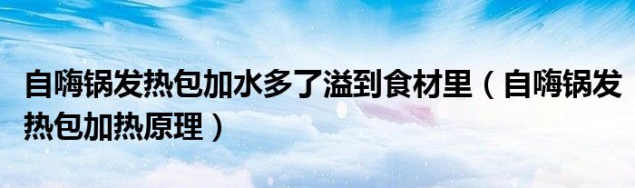 自嗨锅发热包加热原理(自嗨锅发热包加水多了溢到食材里)