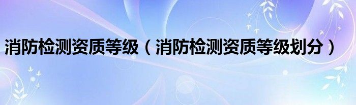 消防检测资质等级划分(消防检测资质等级)