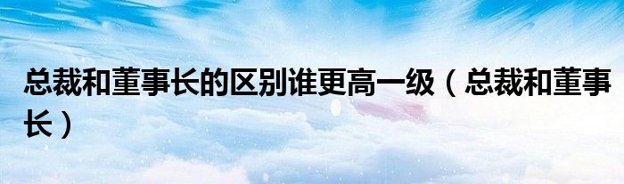总裁和董事长(总裁和董事长的区别谁更高一级)