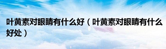 叶黄素对眼睛有什么好处(叶黄素对眼睛有什么好)
