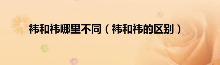 袆和祎的区别(袆和祎哪里不同)