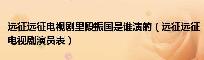 远征远征电视剧演员表(远征远征电视剧里段振国是谁演的)