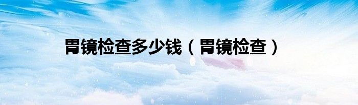 胃镜检查(胃镜检查多少钱)