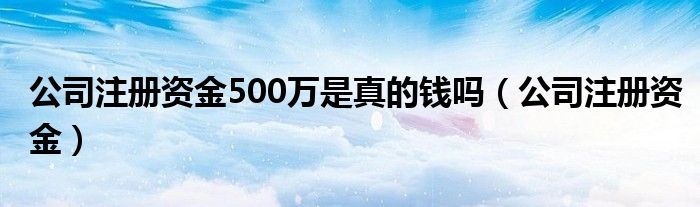 公司注册资金(公司注册资金500万是真的钱吗)