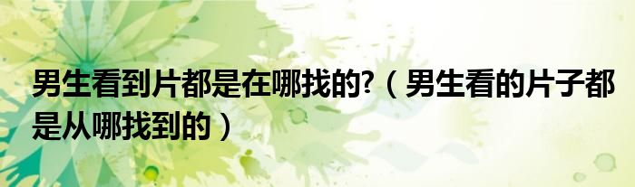 男生看的片子都是从哪找到的(男生看到片都是在哪找的?)