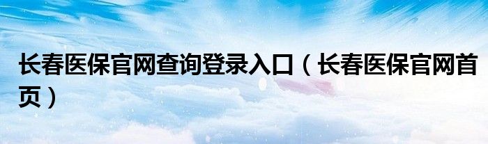 长春医保官网首页(长春医保官网查询登录入口)