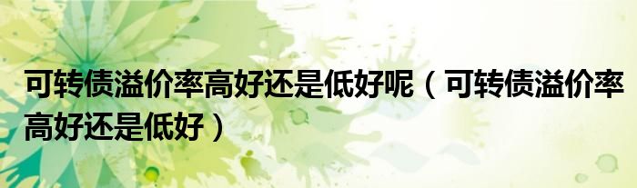 可转债溢价率高好还是低好(可转债溢价率高好还是低好呢)
