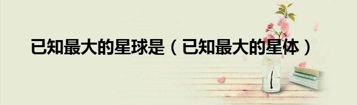 已知最大的星体(已知最大的星球是)