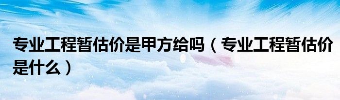 专业工程暂估价是什么(专业工程暂估价是甲方给吗)