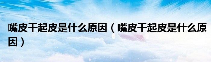 嘴皮干起皮是什么原因(嘴皮干起皮是什么原因)
