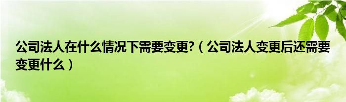 公司法人变更后还需要变更什么(公司法人在什么情况下需要变更?)