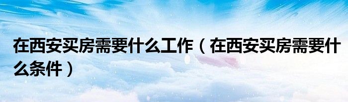在西安买房需要什么条件(在西安买房需要什么工作)