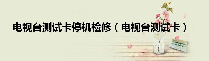 电视台测试卡(电视台测试卡停机检修)