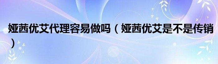 娅茜优艾是不是传销(娅茜优艾代理容易做吗)