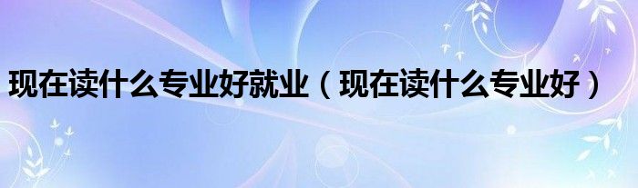 现在读什么专业好(现在读什么专业好就业)
