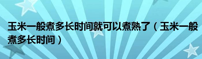 玉米一般煮多长时间(玉米一般煮多长时间就可以煮熟了)