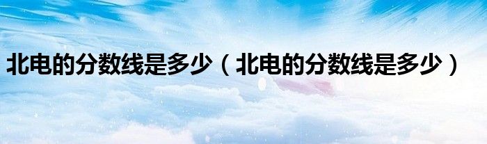 北电的分数线是多少(北电的分数线是多少)