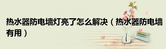 热水器防电墙有用(热水器防电墙灯亮了怎么解决)