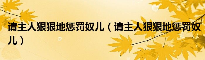 请主人狠狠地惩罚奴儿(请主人狠狠地惩罚奴儿)