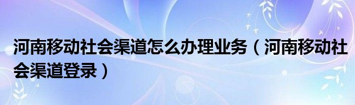河南移动社会渠道登录(河南移动社会渠道怎么办理业务)