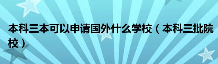本科三批院校(本科三本可以申请国外什么学校)