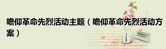 瞻仰革命先烈活动方案(瞻仰革命先烈活动主题)