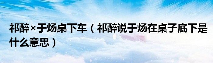 祁醉说于炀在桌子底下是什么意思(祁醉×于炀桌下车)