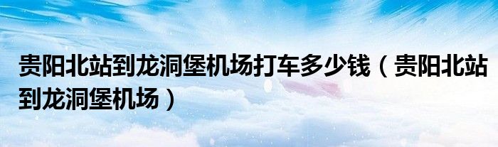 贵阳北站到龙洞堡机场(贵阳北站到龙洞堡机场打车多少钱)