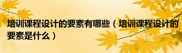 培训课程设计的要素是什么(培训课程设计的要素有哪些)