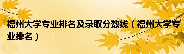 福州大学专业排名(福州大学专业排名及录取分数线)
