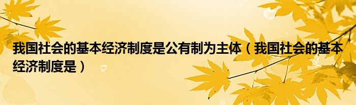 我国社会的基本经济制度是(我国社会的基本经济制度是公有制为主体)