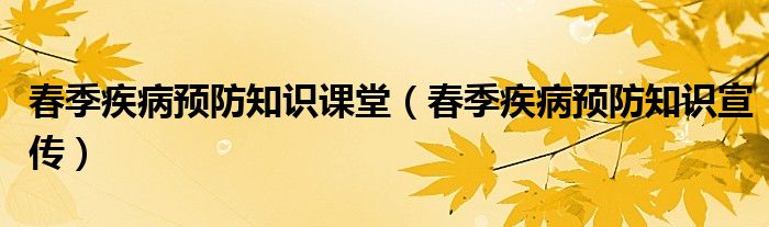 春季疾病预防知识宣传(春季疾病预防知识课堂)