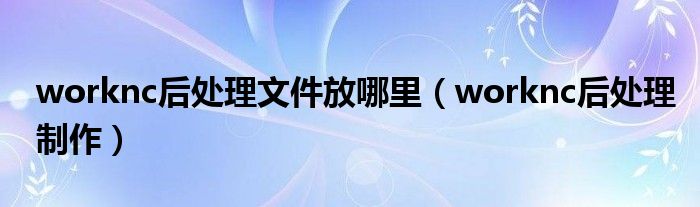 worknc后处理制作(worknc后处理文件放哪里)