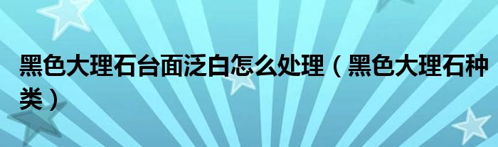 黑色大理石种类(黑色大理石台面泛白怎么处理)