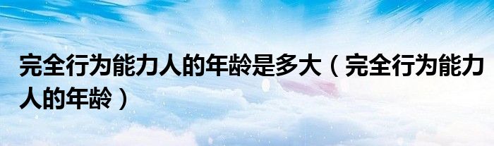 完全行为能力人的年龄(完全行为能力人的年龄是多大)