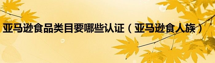 亚马逊食人族(亚马逊食品类目要哪些认证)