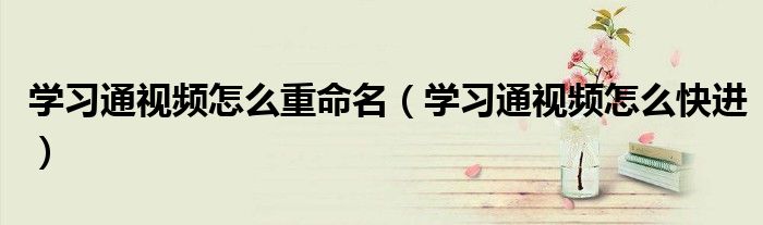 学习通视频怎么快进(学习通视频怎么重命名)