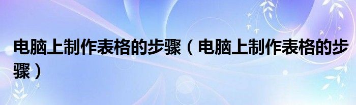 电脑上制作表格的步骤(电脑上制作表格的步骤)