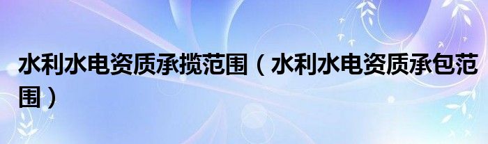 水利水电资质承包范围(水利水电资质承揽范围)