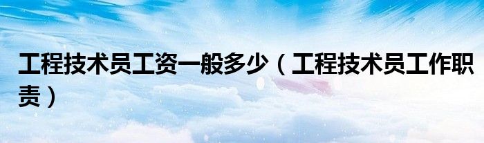 工程技术员工作职责(工程技术员工资一般多少)