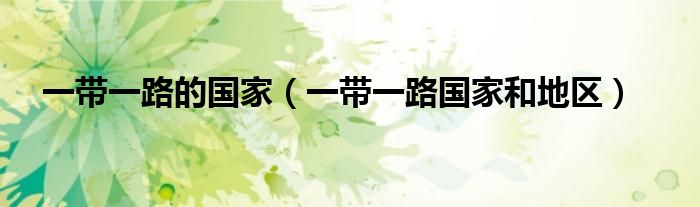 一带一路国家和地区(一带一路的国家)