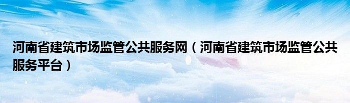 河南省建筑市场监管公共服务平台(河南省建筑市场监管公共服务网)
