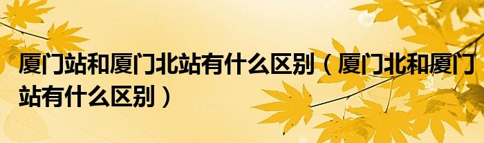 厦门北和厦门站有什么区别(厦门站和厦门北站有什么区别)
