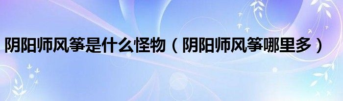 阴阳师风筝哪里多(阴阳师风筝是什么怪物)