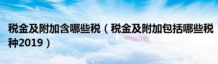 税金及附加包括哪些税种2019(税金及附加含哪些税)