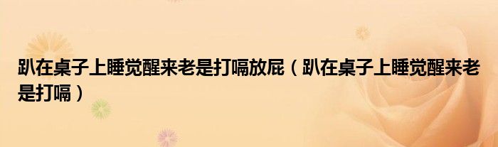 趴在桌子上睡觉醒来老是打嗝(趴在桌子上睡觉醒来老是打嗝放屁)