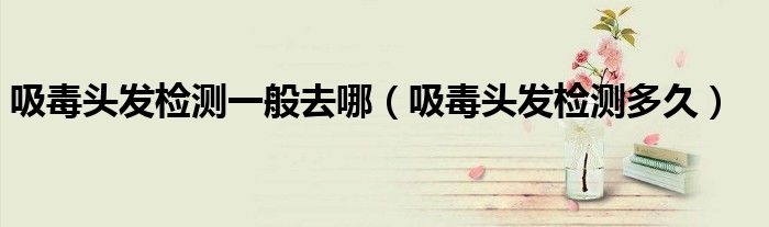 吸毒头发检测多久(吸毒头发检测一般去哪)