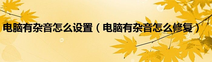 电脑有杂音怎么修复(电脑有杂音怎么设置)