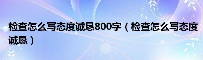 检查怎么写态度诚恳(检查怎么写态度诚恳800字)
