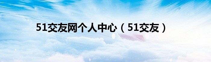 51交友(51交友网个人中心)